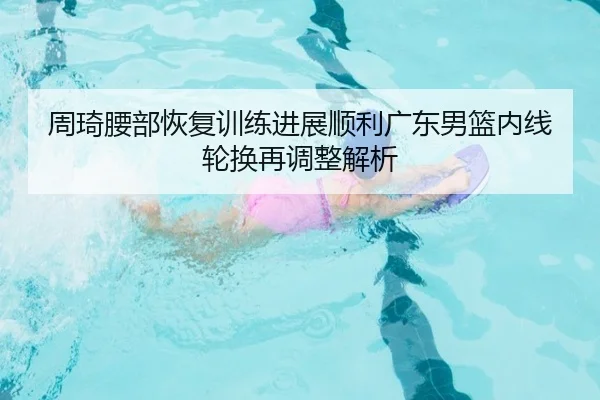 周琦腰部恢复训练进展顺利广东男篮内线轮换再调整解析